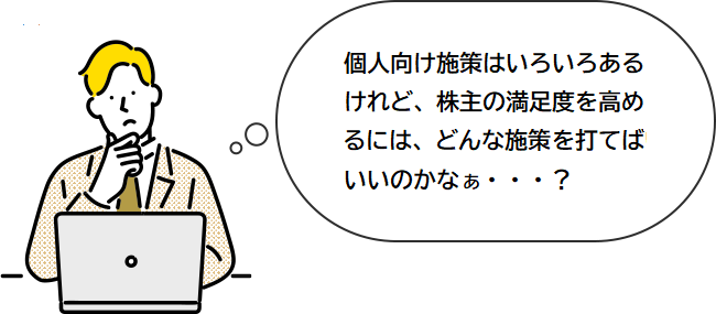 IR施策はいろいろあるけれど、個人株主の満足度を高めるには、どんな施策を打てばいいのかなぁ・・・？